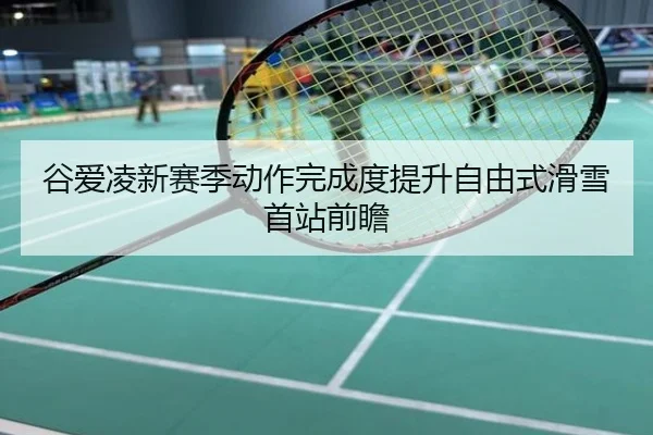 谷爱凌新赛季动作完成度提升自由式滑雪首站前瞻