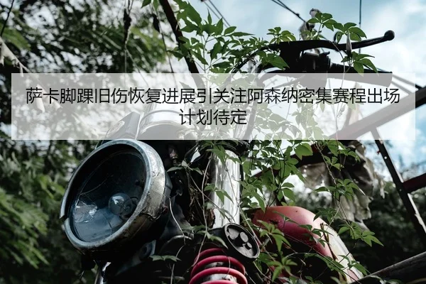 萨卡脚踝旧伤恢复进展引关注阿森纳密集赛程出场计划待定